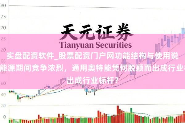 实盘配资软件_股票配资门户网功能结构与使用说明 新能源期间竞争浓烈，通用奥特能凭何脱颖而出成行业标杆？