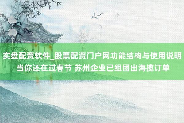 实盘配资软件_股票配资门户网功能结构与使用说明 当你还在过春节 苏州企业已组团出海揽订单